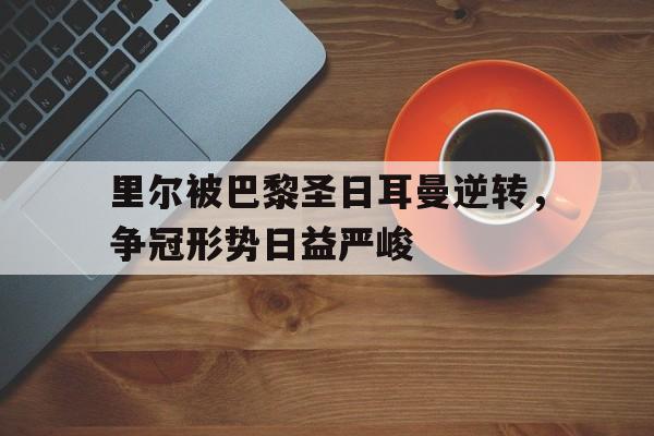 关于里尔被巴黎圣日耳曼逆转，争冠形势日益严峻的信息