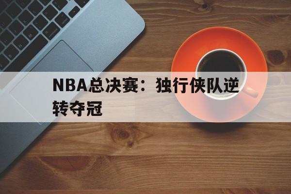 关于NBA总决赛：独行侠队逆转夺冠的信息