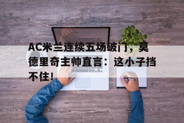 AC米兰连续五场破门，莫德里奇主帅直言：这小子挡不住！