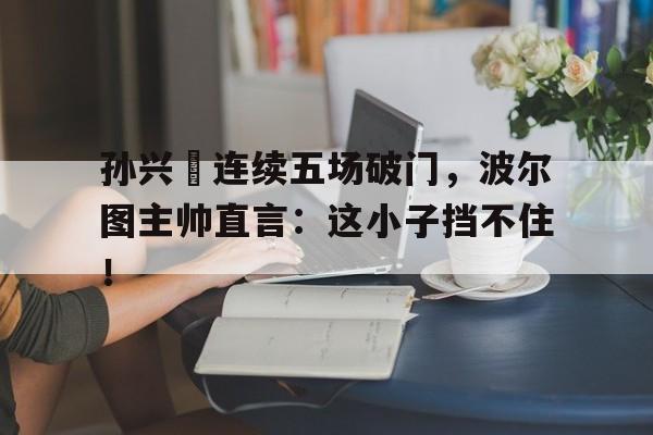 孙兴慜连续五场破门，波尔图主帅直言：这小子挡不住！孙兴慜拥抱王大雷